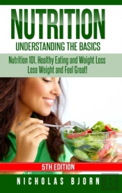 Nutrition: Understanding The Basics: Nutrition 101, Healthy Eating And Weight Loss - Lose Weight And Feel Great!