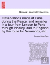 Observations Made At Paris During The Peace; And Remarks In A Tour From London To Paris Through Picardy, Aud To England By The Route For Normandy, Etc