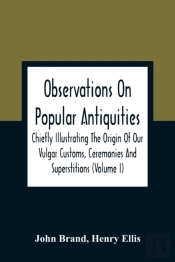 Observations On Popular Antiquities, Chiefly Illustrating The Origin Of Our Vulgar Customs, Ceremonies And Superstitions (Volume I)