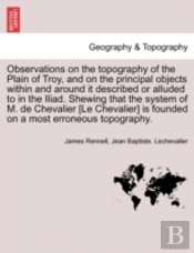 Observations On The Topography Of The Plain Of Troy, And On The Principal Objects Within And Around It Described Or Alluded To In The Iliad. Shewing That The System Of M. De Chevalier (Le Chevalier)