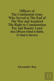 Officers Of The Continental Army Who Served To The End Of The War And Acquired The Right To Commutation Pay And Bounty Land