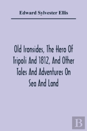 Old Ironsides, The Hero Of Tripoli And 1812, And Other Tales And Adventures On Sea And Land