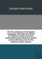 On The Antiquity Of The Gaelic Language Shewing Its Affinity To Hebrew, Greek And Latin, Superseding The Masoretic Points And Furnishing A Key To The Hebrew Vowel Sounds