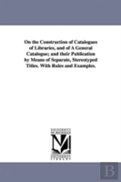 On The Construction Of Catalogues Of Libraries, And Of A General Catalogue; And Their Publication By Means Of Separate, Stereotyped Titles. With Rules And Examples.