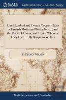 One Hundred And Twenty Copper-Plates Of English Moths And Butterflies, ... And The Plants, Flowers, And Fruits, Whereon They Feed. ... By Benjamin Wilkes.