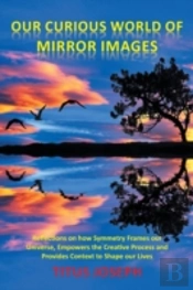 Our Curious World Of Mirror Images: Reflections On How Symmetry Frames Our Universe, Empowers The Creative Process And Provides Context To Shape Our L
