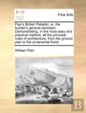 Pain'S British Palladio: Or, The Builder'S General Assistant. Demonstrating, In The Most Easy And Practical Method, All The Principal Rules Of Archite