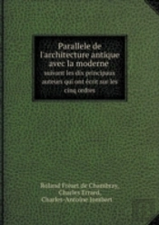 Parallele De L'Architecture Antique Avec La Moderne Suivant Les Dix Principaux Auteurs Qui Ont Ecrit Sur Les Cinq Ordres