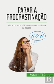 Parar A Procrastinação : Mude Os Seus Habitos E Comece A Fazer As Coisas