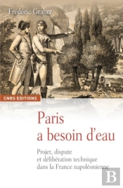 Paris A Besoin D'Eau ; Projet, Dispute Et Délibération Technique Dans La France Napoléonienne