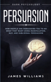 Persuasion: Dark Psychology - How People Are Influencing You To Do What They Want Using Manipulation, Nlp, And Subliminal Persuasion
