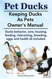 Pet Ducks. Keeping Ducks As Pets Owner'S Manual. Ducks Behavior, Care, Housing, Feeding, Interacting, Breeding, Eggs And Health All Included.