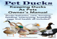 Pet Ducks. Keeping Ducks As Pets Owner'S Manual. Ducks Behavior, Care, Housing, Feeding, Interacting, Breeding, Eggs And Health All Included.