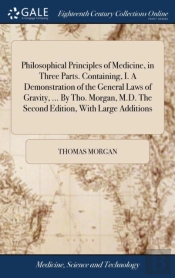 Philosophical Principles Of Medicine, In Three Parts. Containing, I. A Demonstration Of The General Laws Of Gravity, ... By Tho. Morgan, M.D. The Second Edition, With Large Additions