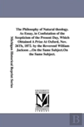 Philosophy Of Natural Theology. As Essay, In Confutation Of The Scepticism Of The Present Day, Which Obtained A Prize At Oxford, Nov. 26th, 1872. By The Reverend William Jackson ...