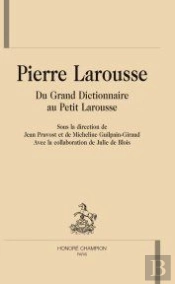 Pierre Larousse ; Du Grand Dictionnaire Au Petit Larousse