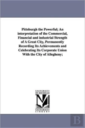 Pittsburgh The Powerful; An Interpretation Of The Commercial, Financial And Industrial Strength Of A Great City, Permanently Recording Its Achievements And Celebrating Its Corporate Union With The Cit