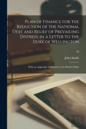 Plan Of Finance For The Reduction Of The National Debt And Relief Of Prevailing Distress, In A Letter To The Duke Of Wellington