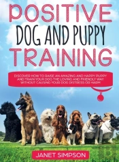 Positive Dog And Puppy Training Discover How To Raise An Amazing And Happy Puppy And Train Your Dog The Loving And Friendly Way Without Causing Your Dog Distress Or Harm