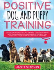 Positive Dog And Puppy Training Discover How To Raise An Amazing And Happy Puppy And Train Your Dog The Loving And Friendly Way Without Causing Your Dog Distress Or Harm