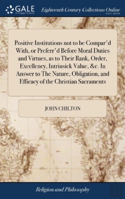 Bertrand.pt - Positive Institutions Not To Be Compar'D With, Or Preferr'D Before Moral Duties And Virtues, As To Their Rank, Order, Excellency, Intrinsick Value, &C. In Answer To The Nature, Obligation, And Efficac