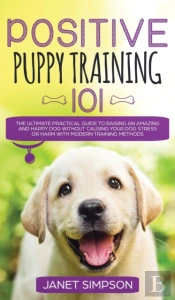 Positive Puppy Training 101 The Ultimate Practical Guide To Raising An Amazing And Happy Dog Without Causing Your Dog Stress Or Harm With Modern Training Methods