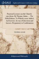 Practical Lectures On The Church-Catechism. By Thomas Adam, ... The Fifth Edition. To Which Is Now Added, An Exercise, By Way Of Question And Answer, Preparatory To Confirmation