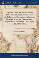 Prayer For Those In Civil And Military Offices Recommended, From A View Of The Influence Of Providence ... A Sermon. Preached Before The Election Of The Magistrates Of Edinburgh, Oct. 5. 1779, ... By 