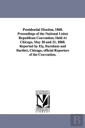 Presidential Election, 1868. Proceedings Of The National Union Republican Convention, Held At Chicago, May 20 And 21, 1868. Reported By Ely, Burnham And Bartlett, Chicago, Official Reporters Of The Co