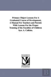 Primary Object Lessons For A Graduated Course Of Development, A Manual For Teachers And Parents With Lessons For The Proper Training Of The Faculties Of Children Byn. A. Calkins.