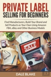 Private Label Selling For Beginners: Find Manufacturers, Build Your Brand And Sell Products As Your Own Using Amazon Fba, Ebay And Other Business Mode