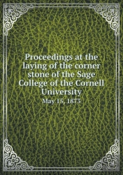Proceedings At The Laying Of The Corner Stone Of The Sage College Of The Cornell University May 15, 1873