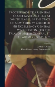 Proceedings Of A General Court Martial, Held At White Plains, In The State Of New-York By Order Of His Excellency General Washington, For The Trial Of Major General St. Clair, August 25, 1778