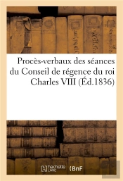Proces-Verbaux Des Seances Du Conseil De Regence Du Roi Charles Viii Pendant Les Mois