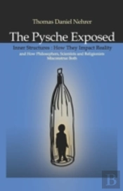 Psyche Exposed, The - Inner Structures, How They Impact Reality And How Philosophers, Scientists And Religionists Misconstrue Both