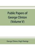 Public Papers Of George Clinton, First Governor Of New York, 1777-1795, 1801-1804 (Volume V)