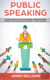 Public Speaking: 10 Simple Methods To Build Confidence, Overcome Shyness, Increase Persuasion And Become Great At Public Speaking