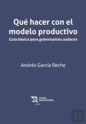 Qué Hacer Con El Modelo Productivo. Guía Básica Para Gobernantes Audaces