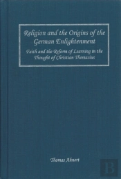 Religion And The Origins Of The German Enlighten - Faith And The Reform Of Learning In The Thought Of Christian Thomasius