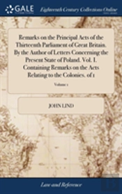 Remarks On The Principal Acts Of The Thirteenth Parliament Of Great Britain. By The Author Of Letters Concerning The Present State Of Poland. Vol. I. Containing Remarks On The Acts Relating To The Col