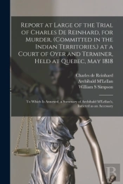 Report At Large Of The Trial Of Charles De Reinhard, For Murder, (Committed In The Indian Territories,) At A Court Of Oyer And Terminer, Held At Quebec, May 1818 (Microform)