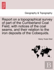 Report On A Topographical Survey Of Part Of The Cumberland Coal Field, With Notices Of The Coal Seams, And Their Relation To The Iron Deposits Of The Cobequids.