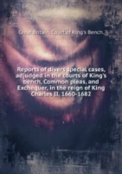 Reports Of Divers Special Cases Adjudged In The Courts Of King'S Bench, Common Pleas And Exchequer In The Reign Of King Charles Ii