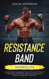 Resistance Band Workouts; A Quick And Convenient Solution To Getting Fit, Improving Strength, And Building Muscle While At Home Or Traveling