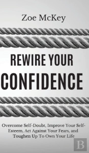 Rewire Your Confidence: Overcome Self-Doubt, Improve Your Self-Esteem, Act Against Your Fears, And Toughen Up To Own Your Life