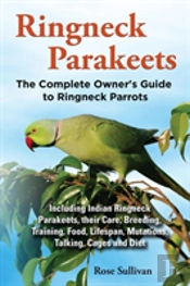Ringneck Parakeets, The Complete Owner'S Guide To Ringneck Parrots, Including Indian Ringneck Parakeets, Their Care, Breeding, Training, Food, Lifespan, Mutations, Talking, Cages And Diet