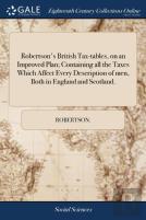 Robertson'S British Tax-Tables, On An Improved Plan; Containing All The Taxes Which Affect Every Description Of Men, Both In England And Scotland.