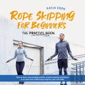 Rope Skipping For Beginners - The Practice Book: How To Learn Rope Jumping Quickly, Acquire Jumping Techniques In No Time And Continuously Improve Your New Skills
