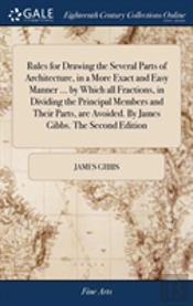 Rules For Drawing The Several Parts Of Architecture, In A More Exact And Easy Manner ... By Which All Fractions, In Dividing The Principal Members And Their Parts, Are Avoided. By James Gibbs. The Se