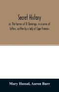 Secret History; Or, The Horrors Of St. Domingo, In A Series Of Letters, Written By A Lady At Cape Francois, To Colonel Burr, Late Vice-President Of The United States, Principally During The Command Of